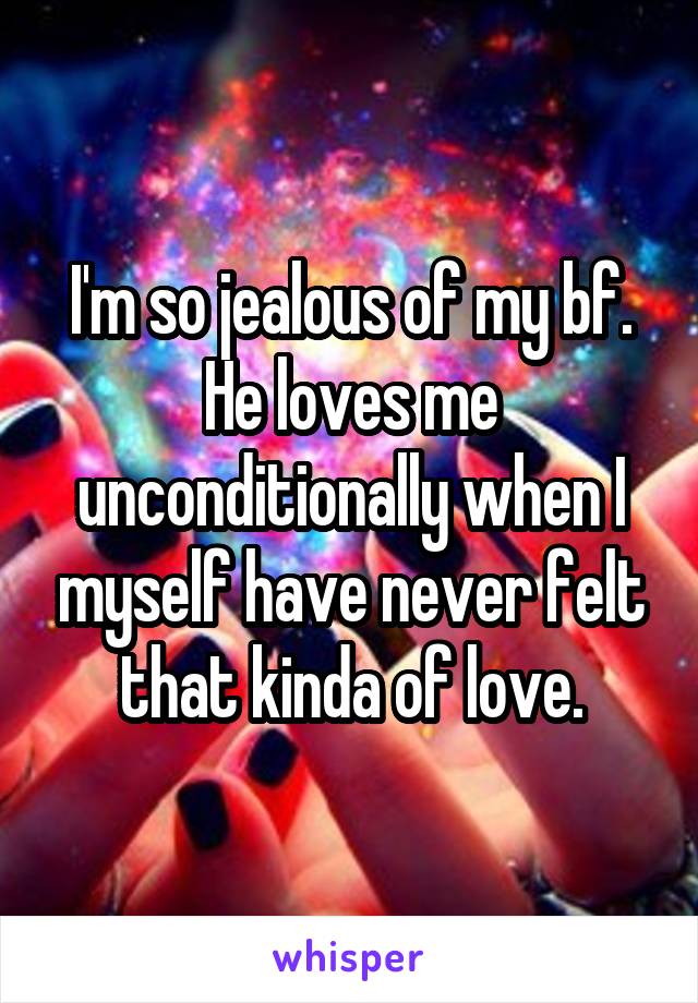 I'm so jealous of my bf. He loves me unconditionally when I myself have never felt that kinda of love.