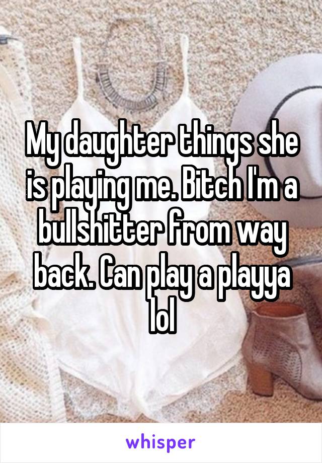 My daughter things she is playing me. Bitch I'm a bullshitter from way back. Can play a playya lol