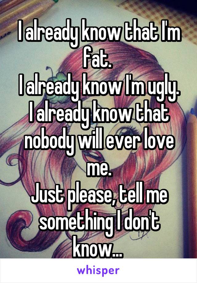 I already know that I'm fat. 
I already know I'm ugly.
I already know that nobody will ever love me.
Just please, tell me something I don't know... 