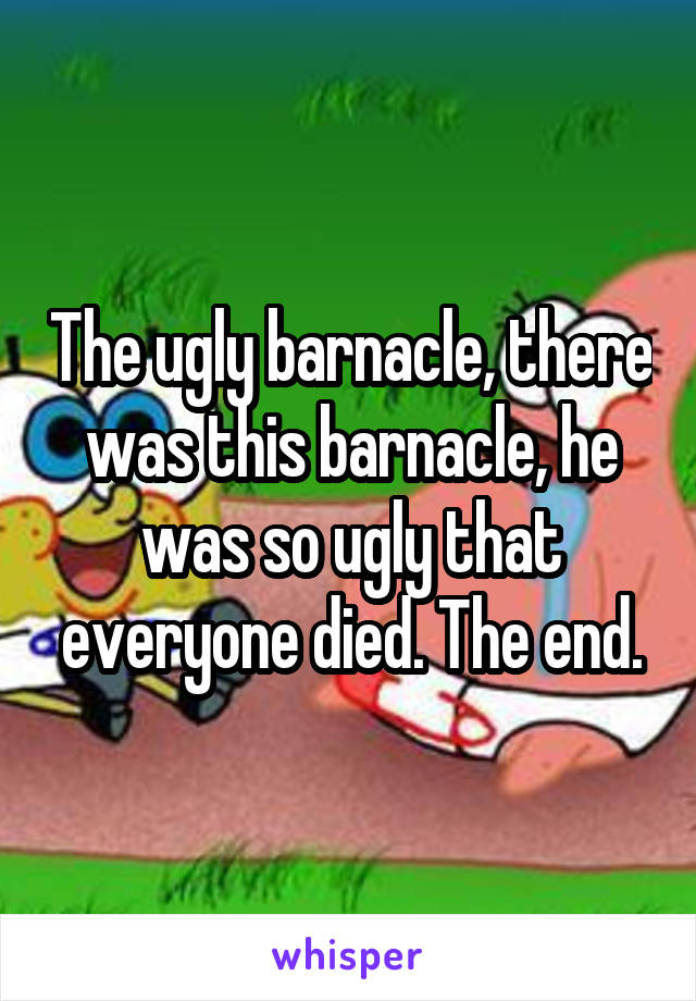 The ugly barnacle, there was this barnacle, he was so ugly that everyone died. The end.