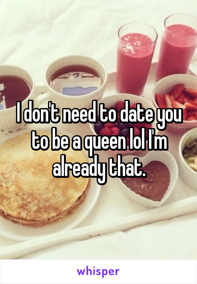 I don't need to date you to be a queen lol I'm already that.