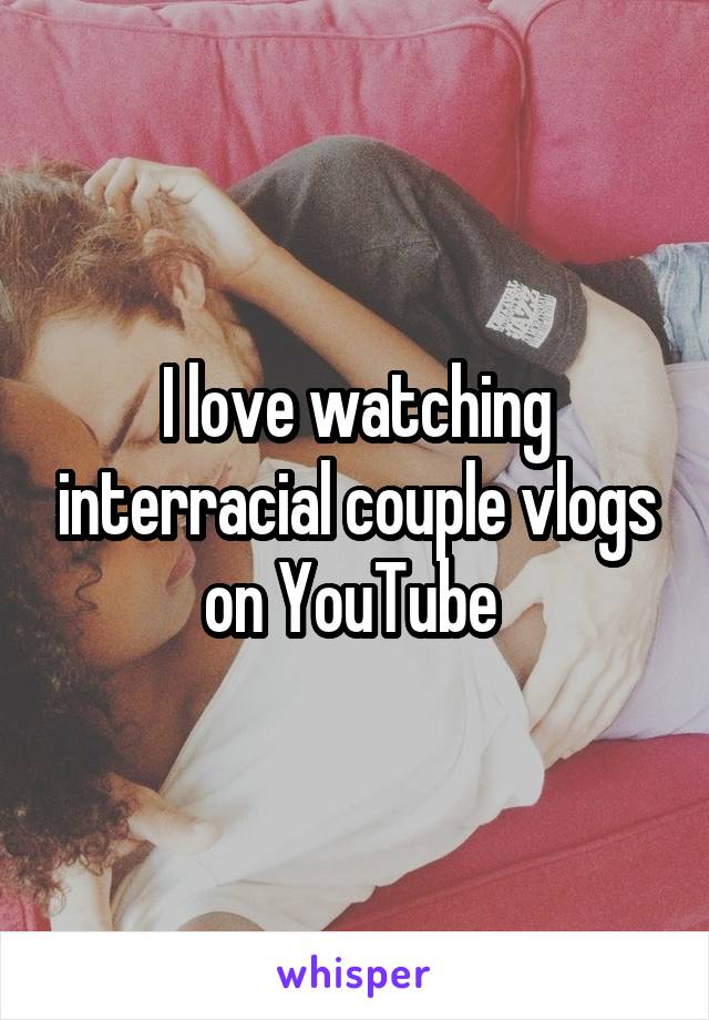 I love watching interracial couple vlogs on YouTube 