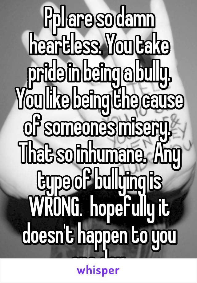 Ppl are so damn heartless. You take pride in being a bully. You like being the cause of someones misery.  That so inhumane.  Any type of bullying is WRONG.  hopefully it doesn't happen to you one day.