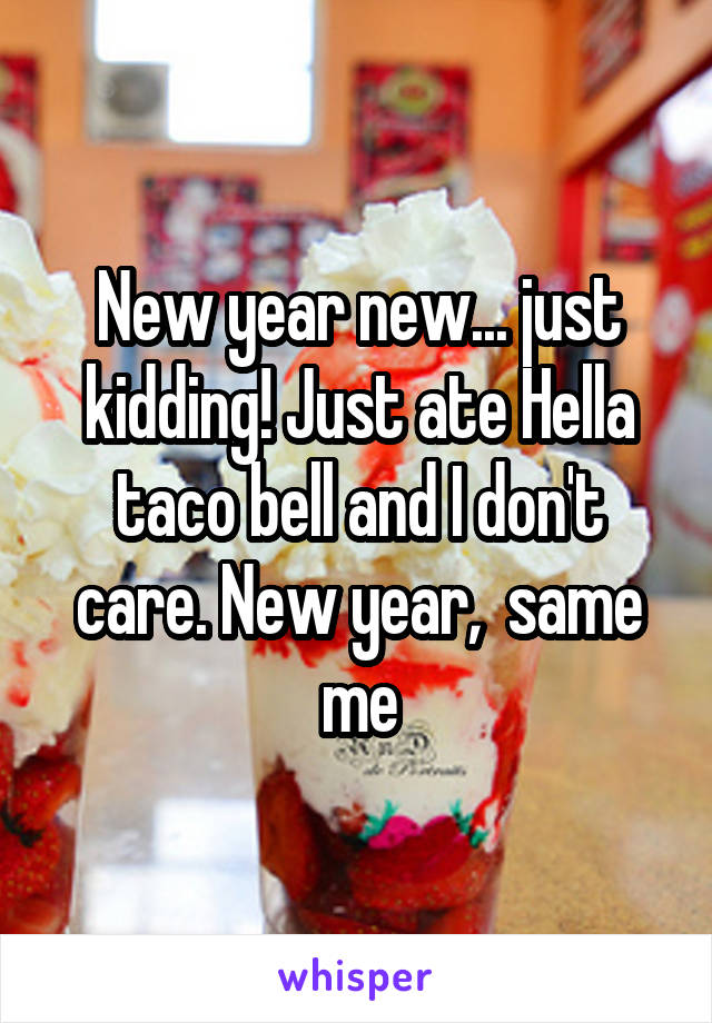 New year new... just kidding! Just ate Hella taco bell and I don't care. New year,  same me