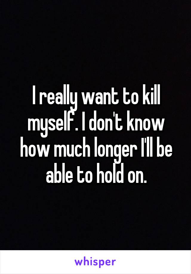 I really want to kill myself. I don't know how much longer I'll be able to hold on.