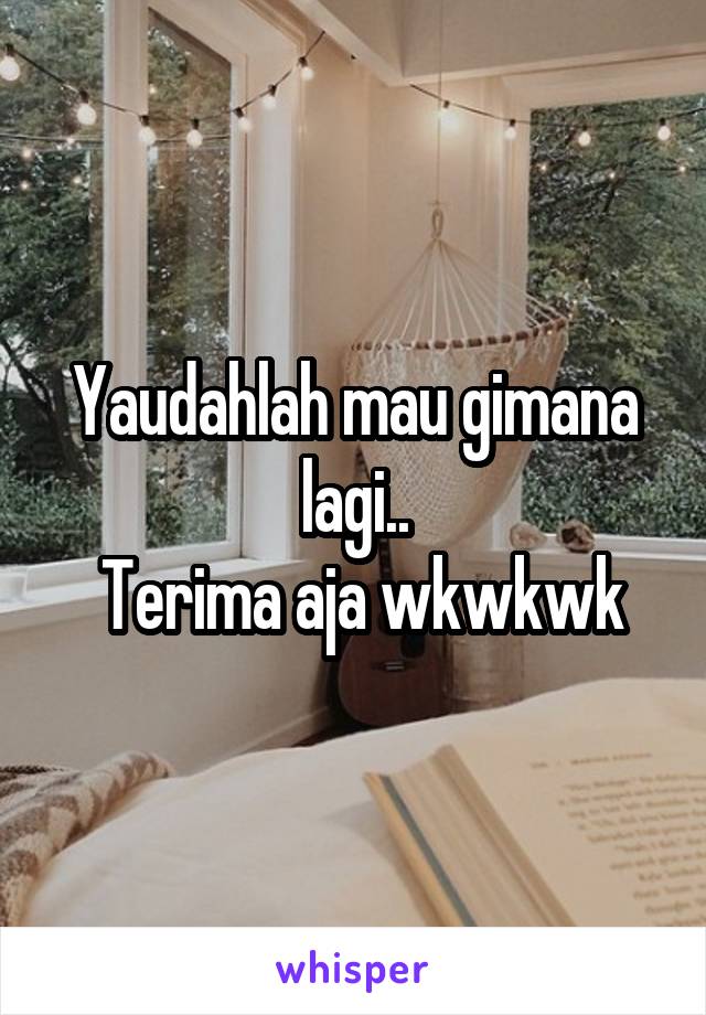 Yaudahlah mau gimana lagi..
 Terima aja wkwkwk