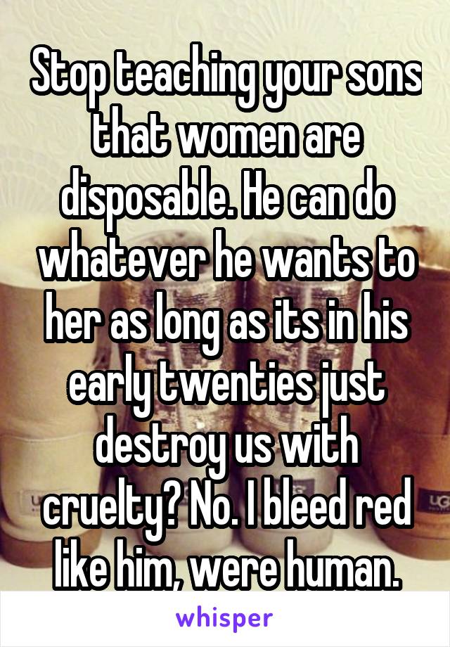 Stop teaching your sons that women are disposable. He can do whatever he wants to her as long as its in his early twenties just destroy us with cruelty? No. I bleed red like him, were human.