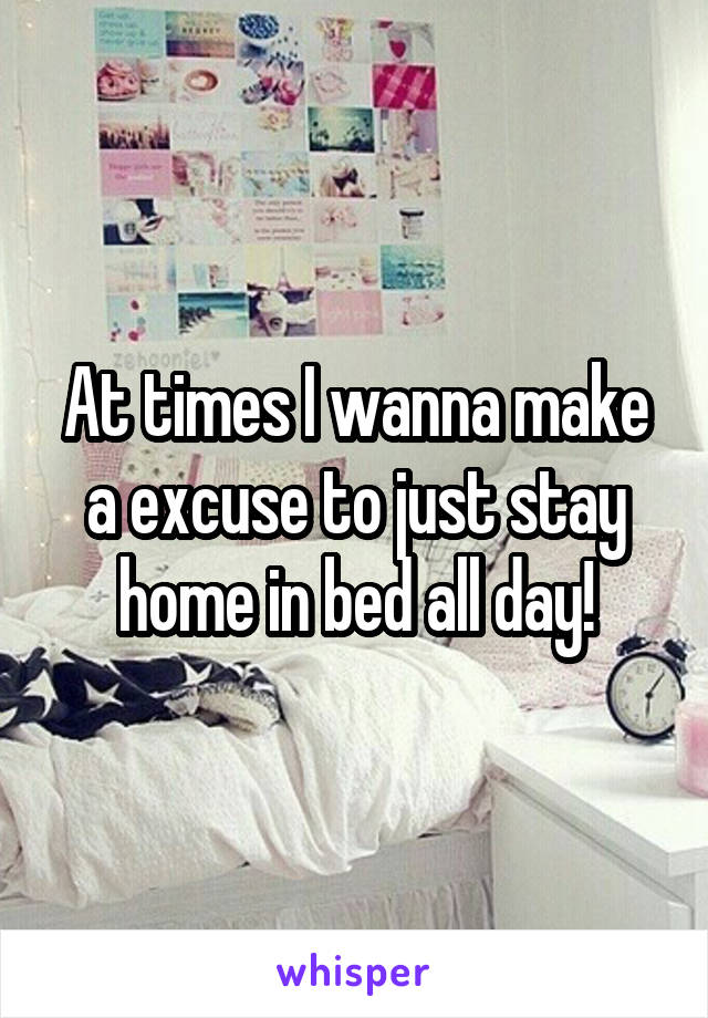 At times I wanna make a excuse to just stay home in bed all day!