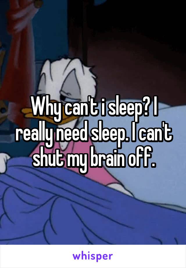 Why can't i sleep? I really need sleep. I can't shut my brain off.