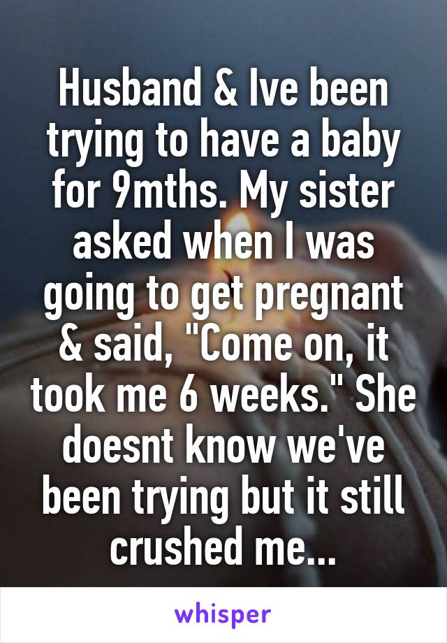 Husband & Ive been trying to have a baby for 9mths. My sister asked when I was going to get pregnant & said, "Come on, it took me 6 weeks." She doesnt know we've been trying but it still crushed me...