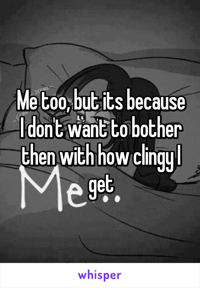 Me too, but its because I don't want to bother then with how clingy I get