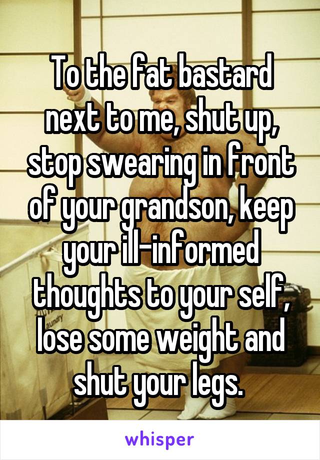 To the fat bastard next to me, shut up, stop swearing in front of your grandson, keep your ill-informed thoughts to your self, lose some weight and shut your legs. 