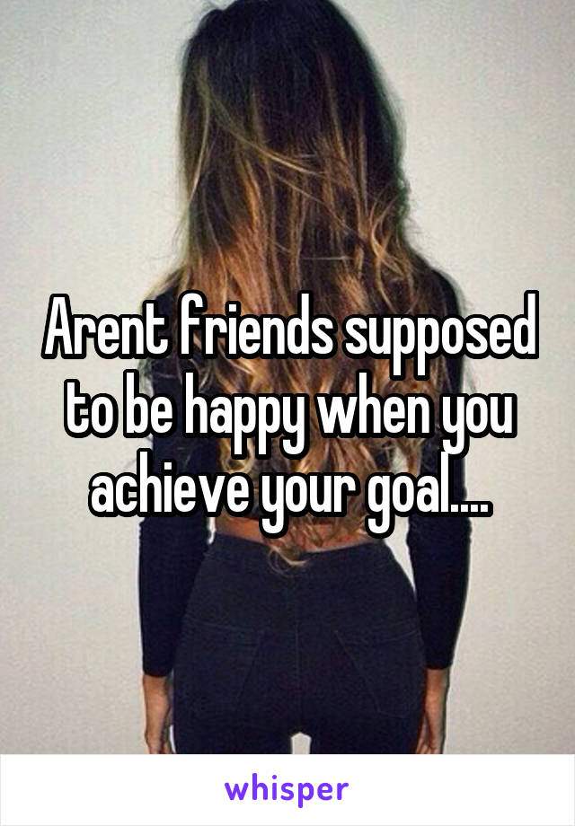 Arent friends supposed to be happy when you achieve your goal....