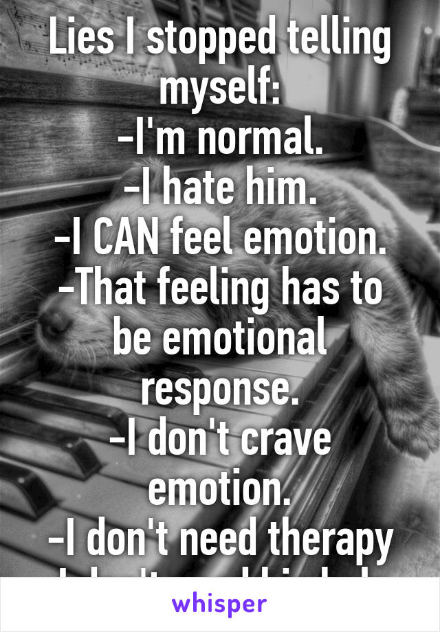 Lies I stopped telling myself:
-I'm normal.
-I hate him.
-I CAN feel emotion.
-That feeling has to be emotional response.
-I don't crave emotion.
-I don't need therapy
-I don't need his help.