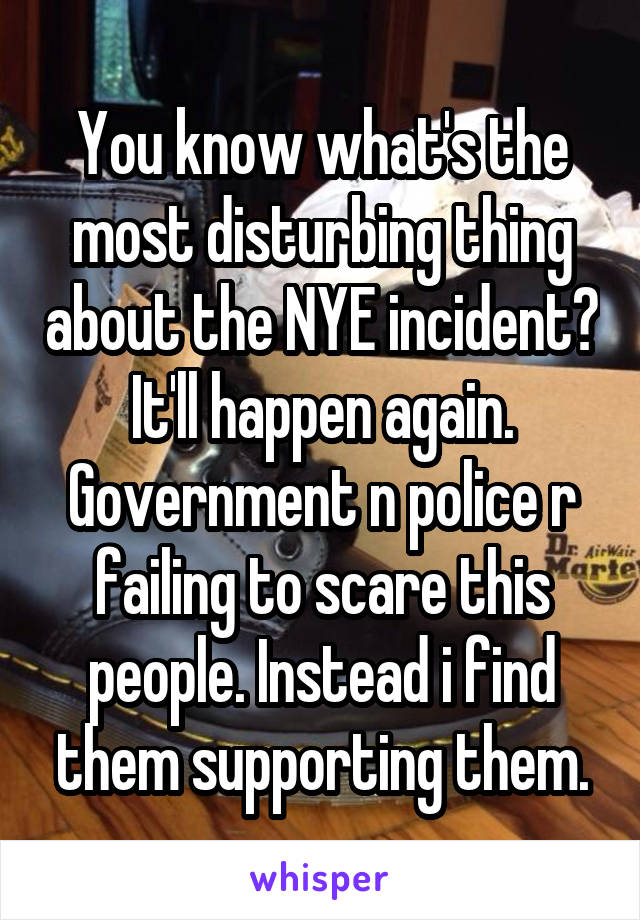 You know what's the most disturbing thing about the NYE incident?
It'll happen again.
Government n police r failing to scare this people. Instead i find them supporting them.