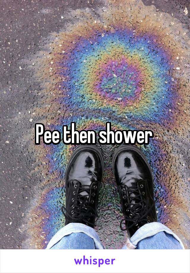 Pee then shower 