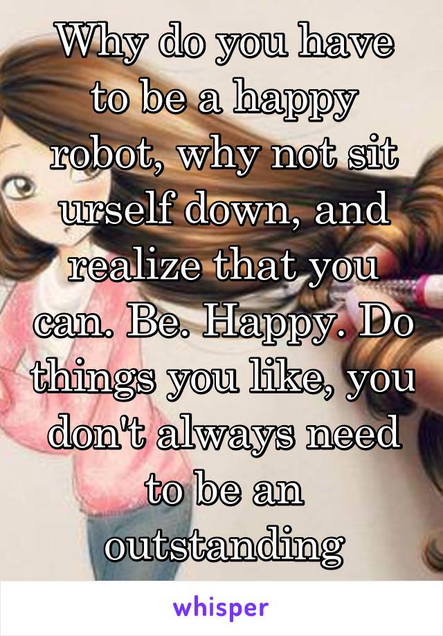 Why do you have to be a happy robot, why not sit urself down, and realize that you can. Be. Happy. Do things you like, you don't always need to be an outstanding person, be you. 