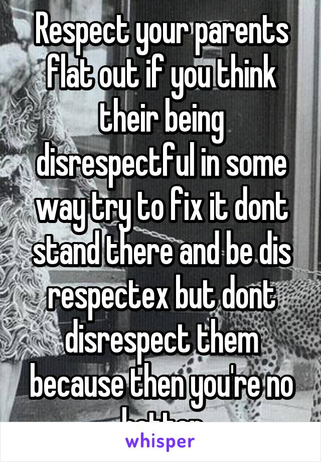 Respect your parents flat out if you think their being disrespectful in some way try to fix it dont stand there and be dis respectex but dont disrespect them because then you're no better