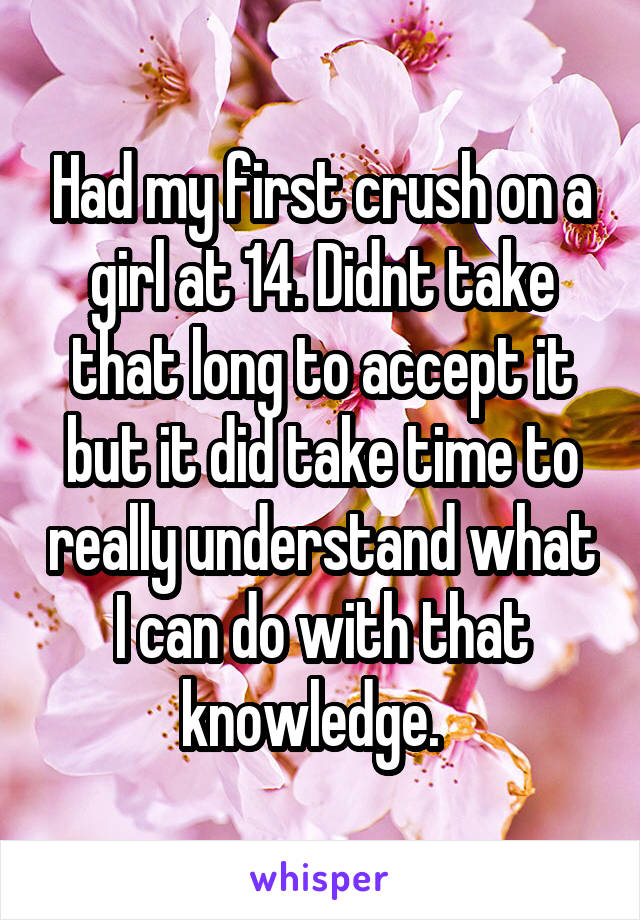 Had my first crush on a girl at 14. Didnt take that long to accept it but it did take time to really understand what I can do with that knowledge.  