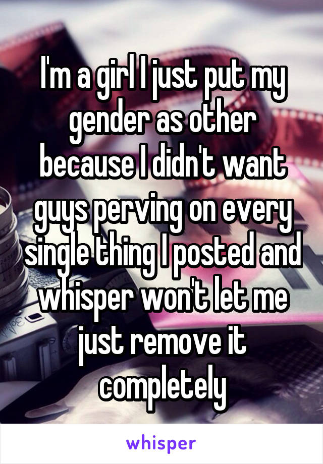 I'm a girl I just put my gender as other because I didn't want guys perving on every single thing I posted and whisper won't let me just remove it completely