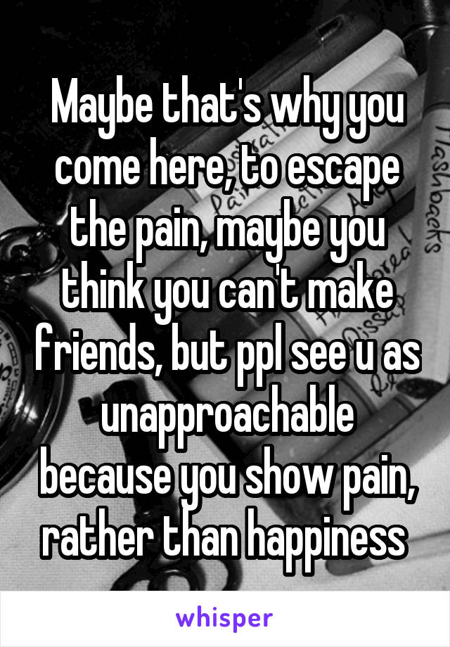 Maybe that's why you come here, to escape the pain, maybe you think you can't make friends, but ppl see u as unapproachable because you show pain, rather than happiness 