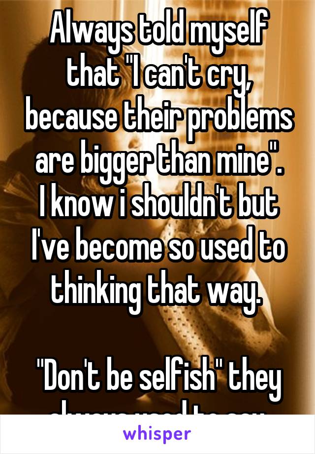 Always told myself that "I can't cry, because their problems are bigger than mine".
I know i shouldn't but I've become so used to thinking that way. 

"Don't be selfish" they always used to say.