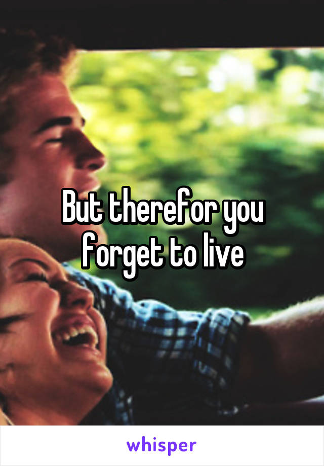 But therefor you forget to live