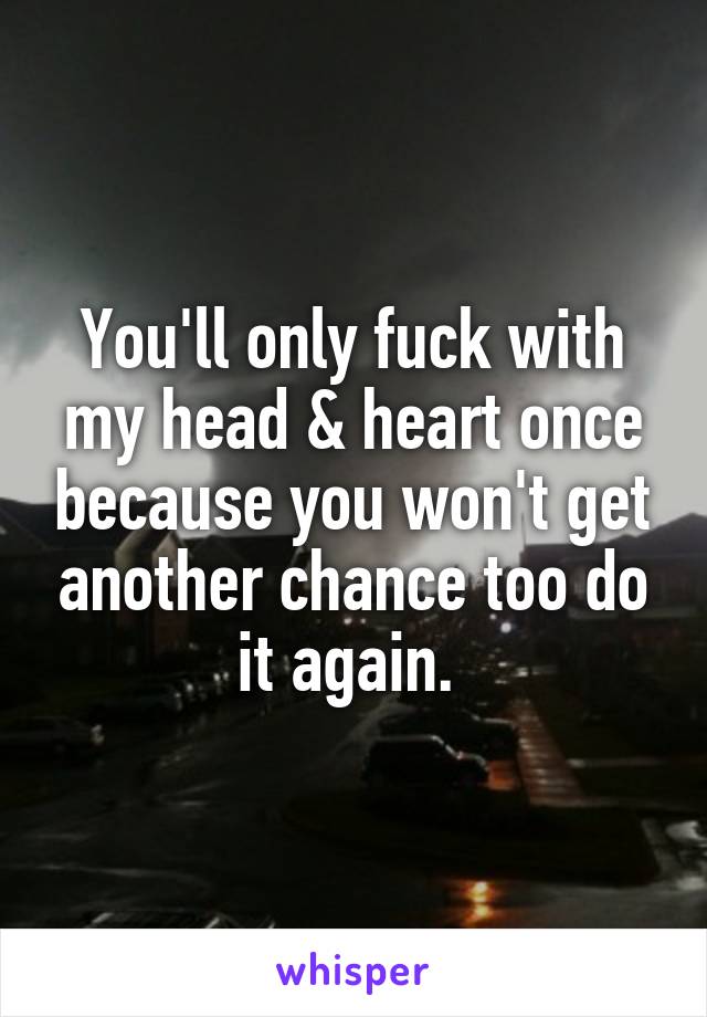 You'll only fuck with my head & heart once because you won't get another chance too do it again. 