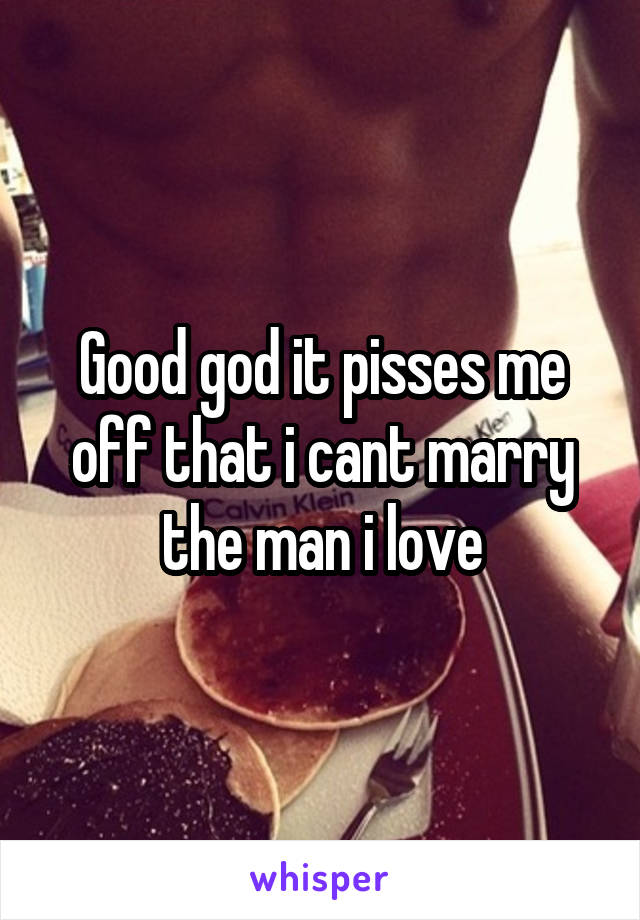 Good god it pisses me off that i cant marry the man i love