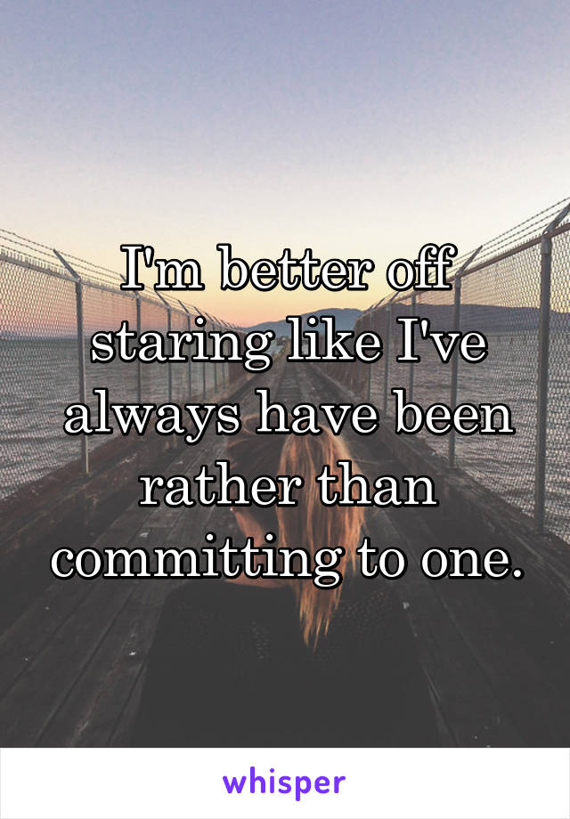 I'm better off staring like I've always have been rather than committing to one.