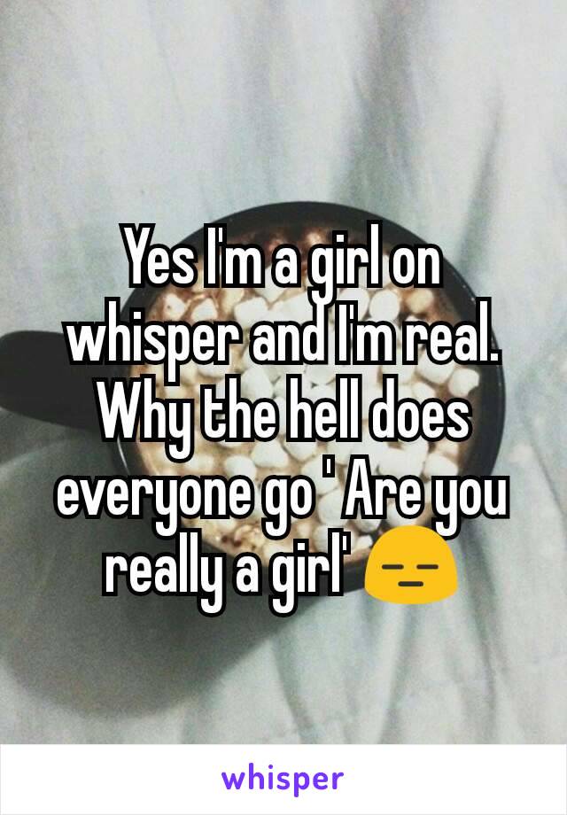 Yes I'm a girl on whisper and I'm real.
Why the hell does everyone go ' Are you really a girl' 😑