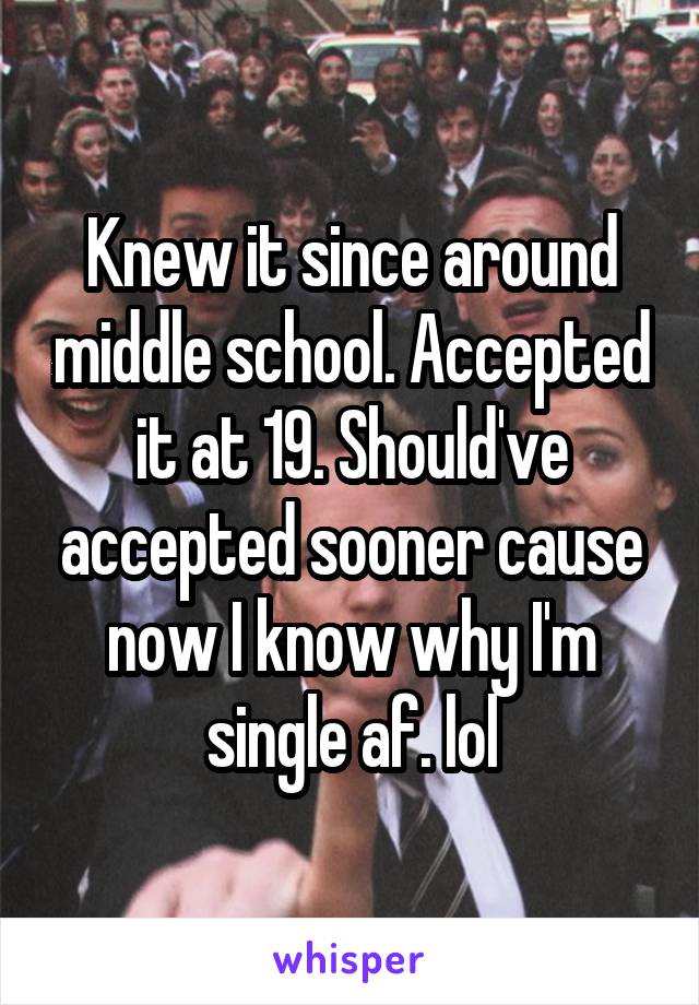 Knew it since around middle school. Accepted it at 19. Should've accepted sooner cause now I know why I'm single af. lol