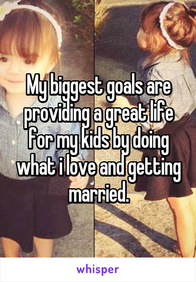 My biggest goals are providing a great life for my kids by doing what i love and getting married.