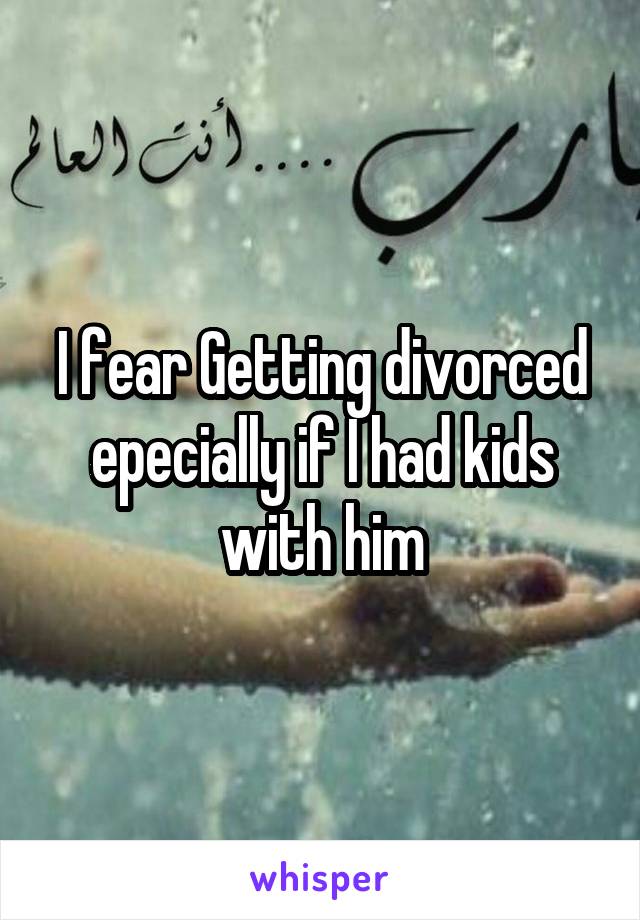 I fear Getting divorced epecially if I had kids with him