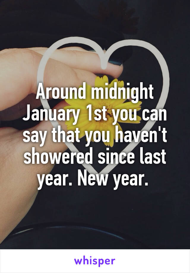 Around midnight January 1st you can say that you haven't showered since last year. New year. 