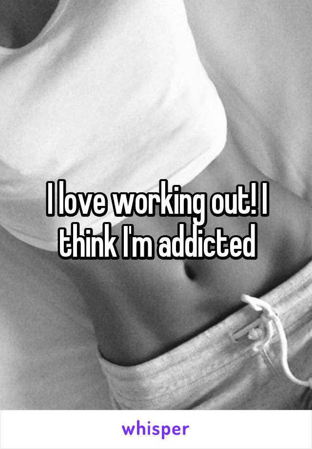 I love working out! I think I'm addicted