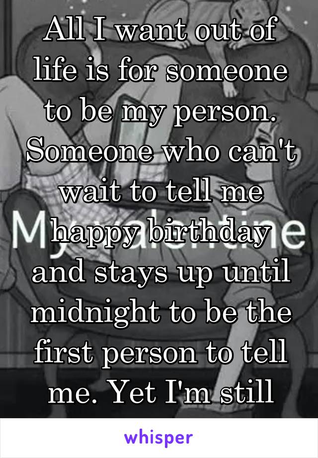 All I want out of life is for someone to be my person. Someone who can't wait to tell me happy birthday and stays up until midnight to be the first person to tell me. Yet I'm still alone. 