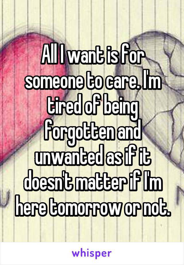 All I want is for someone to care. I'm tired of being forgotten and unwanted as if it doesn't matter if I'm here tomorrow or not.