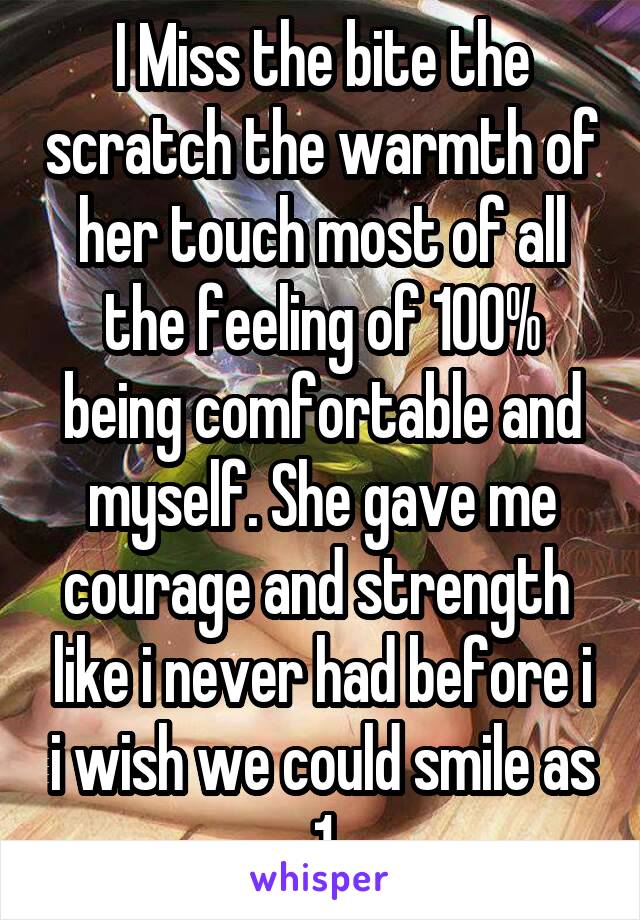 I Miss the bite the scratch the warmth of her touch most of all the feeling of 100% being comfortable and myself. She gave me courage and strength  like i never had before i i wish we could smile as 1