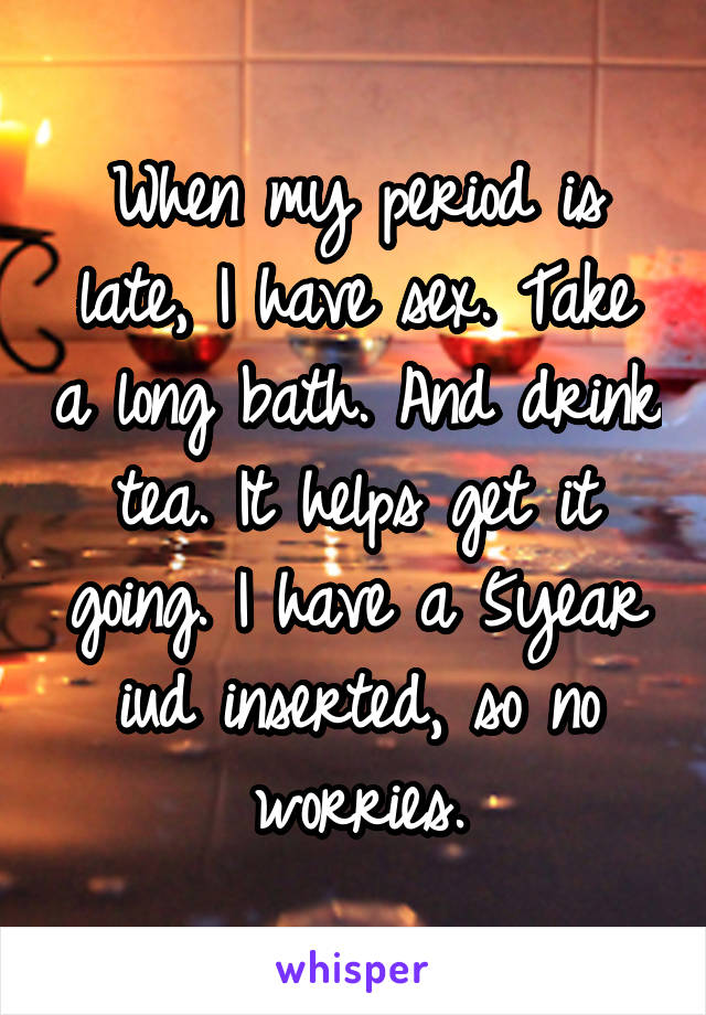 When my period is late, I have sex. Take a long bath. And drink tea. It helps get it going. I have a 5year iud inserted, so no worries.