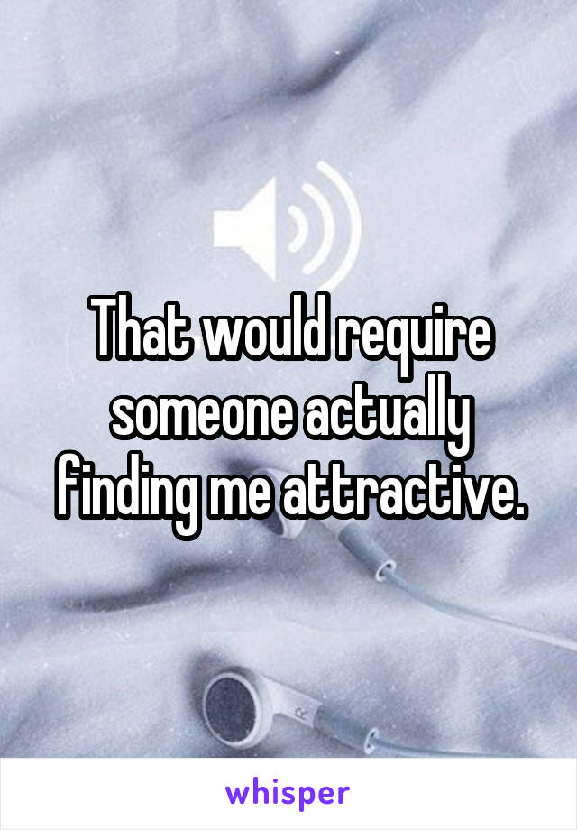 That would require someone actually finding me attractive.