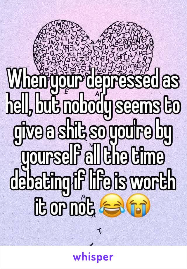 When your depressed as hell, but nobody seems to give a shit so you're by yourself all the time debating if life is worth it or not 😂😭