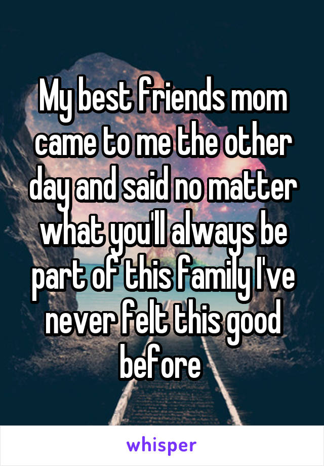 My best friends mom came to me the other day and said no matter what you'll always be part of this family I've never felt this good before 