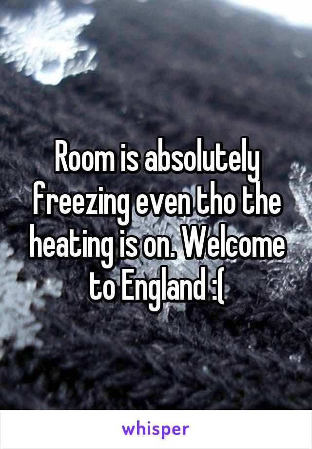 Room is absolutely freezing even tho the heating is on. Welcome to England :(