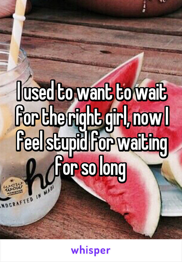 I used to want to wait for the right girl, now I feel stupid for waiting for so long 