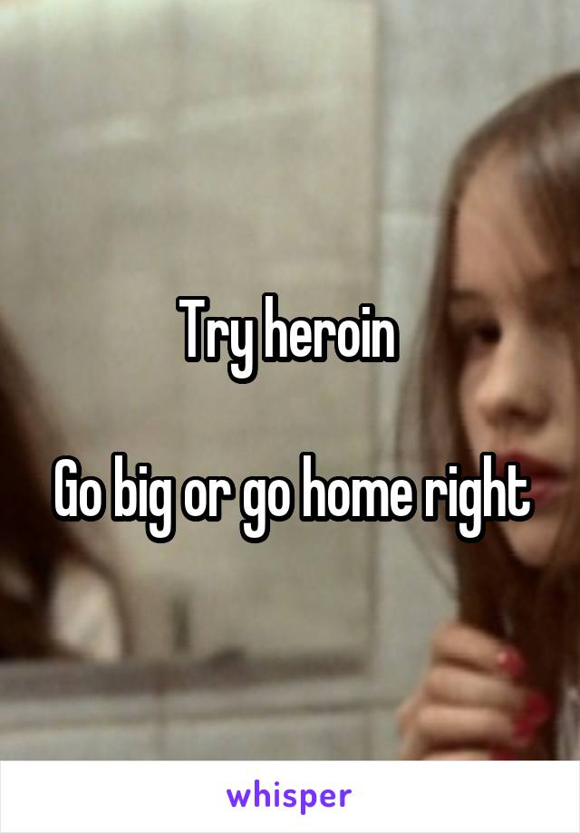 Try heroin 

Go big or go home right