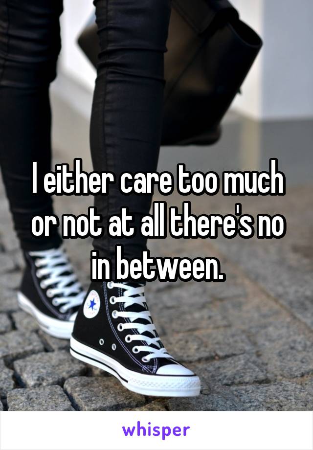 I either care too much or not at all there's no in between.