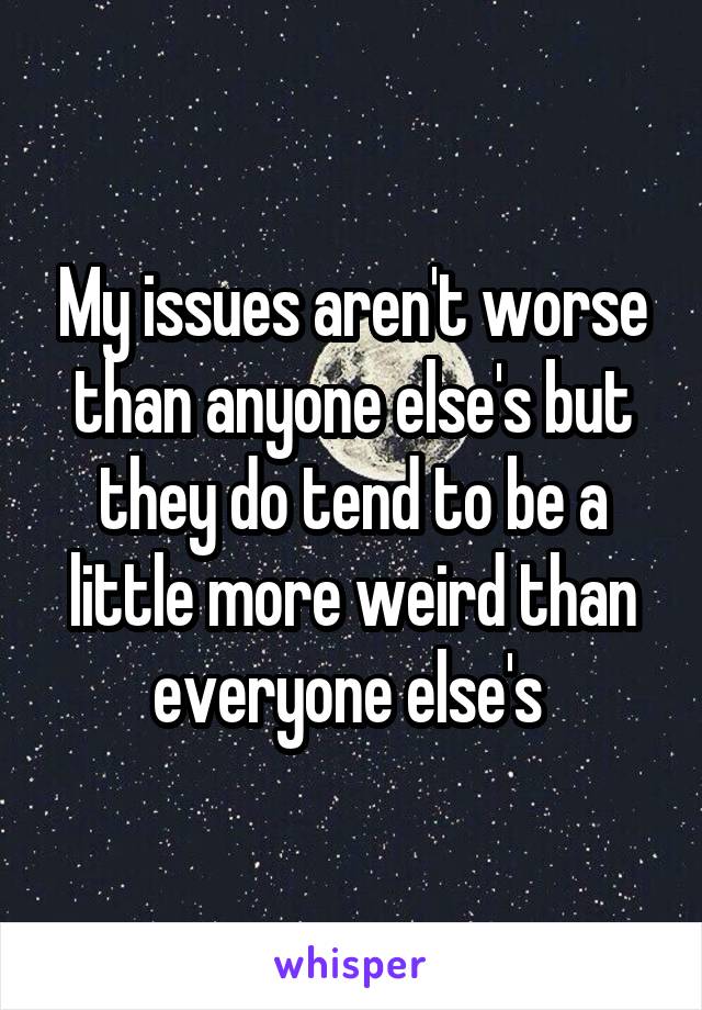 My issues aren't worse than anyone else's but they do tend to be a little more weird than everyone else's 