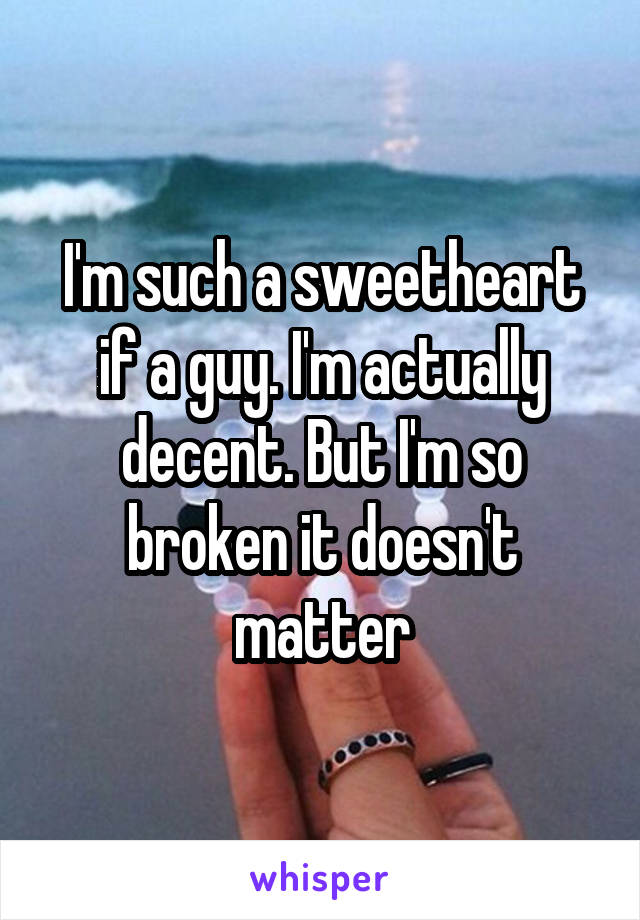 I'm such a sweetheart if a guy. I'm actually decent. But I'm so broken it doesn't matter