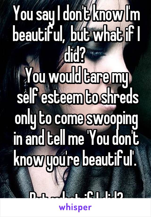 You say I don't know I'm beautiful,  but what if I did? 
You would tare my
 self esteem to shreds only to come swooping in and tell me 'You don't know you're beautiful'. 

But what if I did?